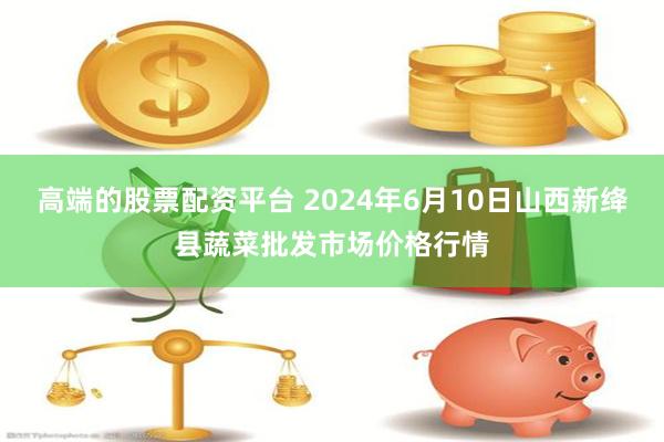 高端的股票配资平台 2024年6月10日山西新绛县蔬菜批发市场价格行情