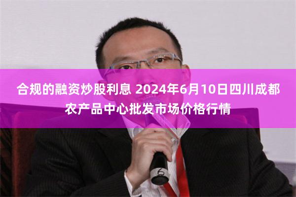 合规的融资炒股利息 2024年6月10日四川成都农产品中心批发市场价格行情