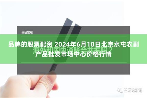 品牌的股票配资 2024年6月10日北京水屯农副产品批发市场中心价格行情