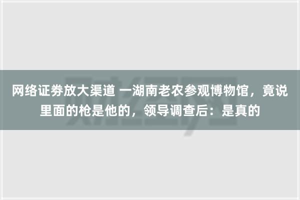 网络证劵放大渠道 一湖南老农参观博物馆，竟说里面的枪是他的，领导调查后：是真的