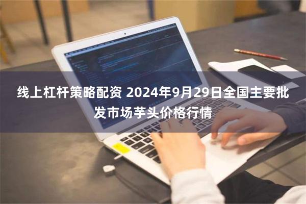 线上杠杆策略配资 2024年9月29日全国主要批发市场芋头价格行情