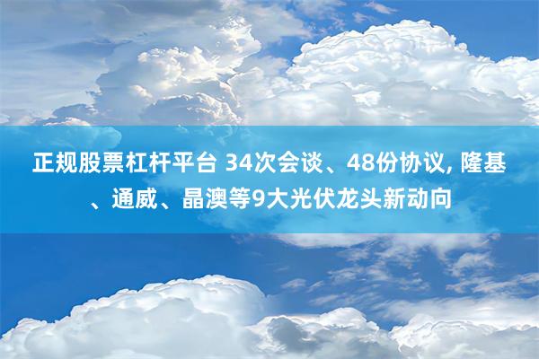 正规股票杠杆平台 34次会谈、48份协议, 隆基、通威、晶澳等9大光伏龙头新动向