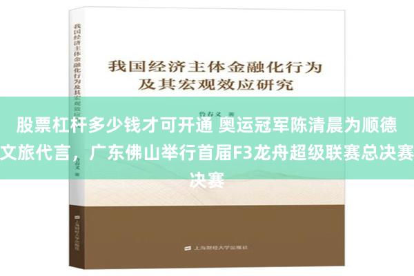 股票杠杆多少钱才可开通 奥运冠军陈清晨为顺德文旅代言，广东佛山举行首届F3龙舟超级联赛总决赛