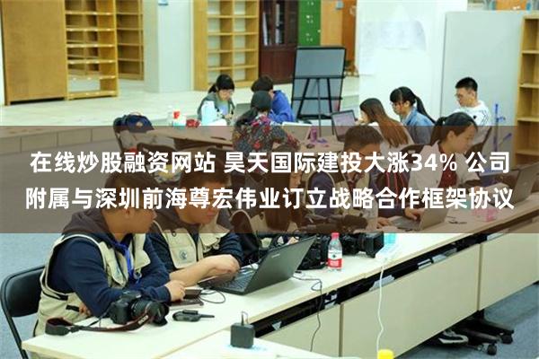 在线炒股融资网站 昊天国际建投大涨34% 公司附属与深圳前海尊宏伟业订立战略合作框架协议