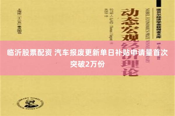 临沂股票配资 汽车报废更新单日补贴申请量首次突破2万份