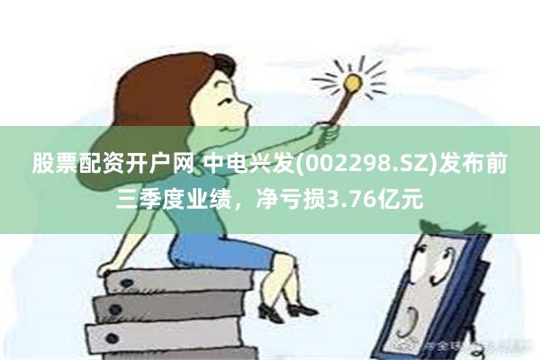 股票配资开户网 中电兴发(002298.SZ)发布前三季度业绩，净亏损3.76亿元