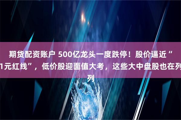 期货配资账户 500亿龙头一度跌停！股价逼近“1元红线”，低价股迎面值大考，这些大中盘股也在列