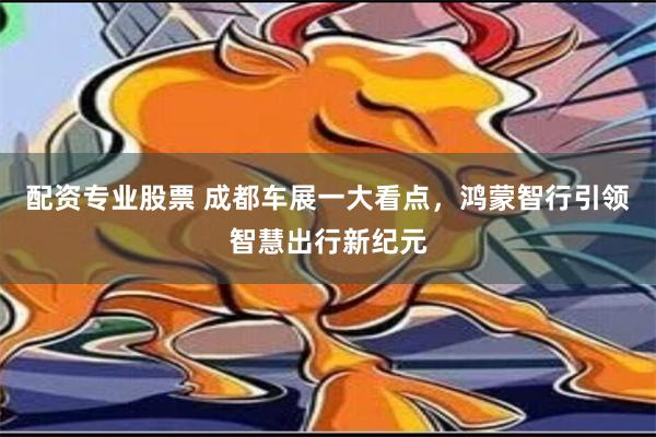 配资专业股票 成都车展一大看点，鸿蒙智行引领智慧出行新纪元