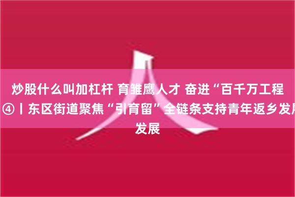 炒股什么叫加杠杆 育雏鹰人才 奋进“百千万工程”④丨东区街道聚焦“引育留”全链条支持青年返乡发展