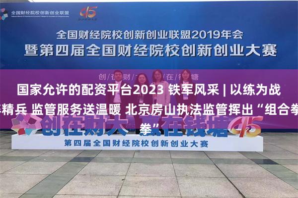 国家允许的配资平台2023 铁军风采 | 以练为战淬精兵 监管服务送温暖 北京房山执法监管挥出“组合拳”