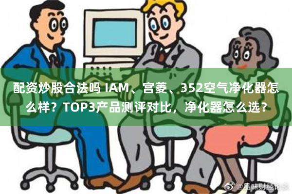 配资炒股合法吗 IAM、宫菱、352空气净化器怎么样？TOP3产品测评对比，净化器怎么选？