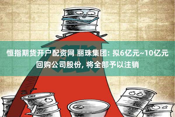 恒指期货开户配资网 丽珠集团: 拟6亿元~10亿元回购公司股份, 将全部予以注销