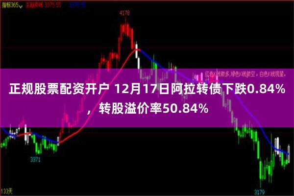 正规股票配资开户 12月17日阿拉转债下跌0.84%，转股溢价率50.84%