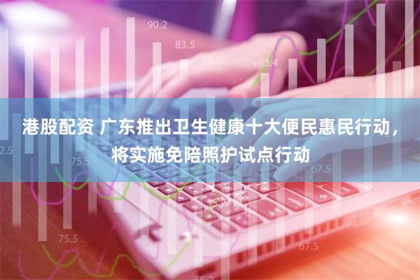 港股配资 广东推出卫生健康十大便民惠民行动，将实施免陪照护试点行动