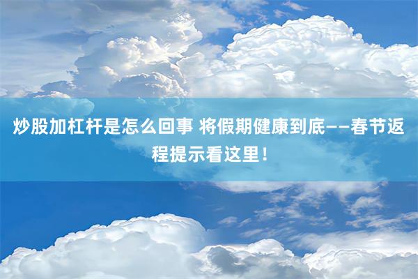 炒股加杠杆是怎么回事 将假期健康到底——春节返程提示看这里！