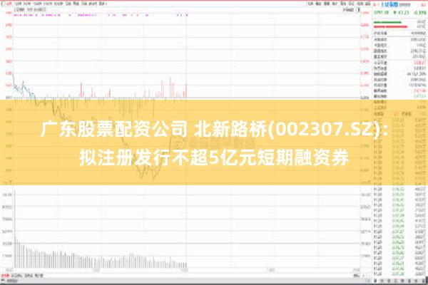 广东股票配资公司 北新路桥(002307.SZ)：拟注册发行不超5亿元短期融资券